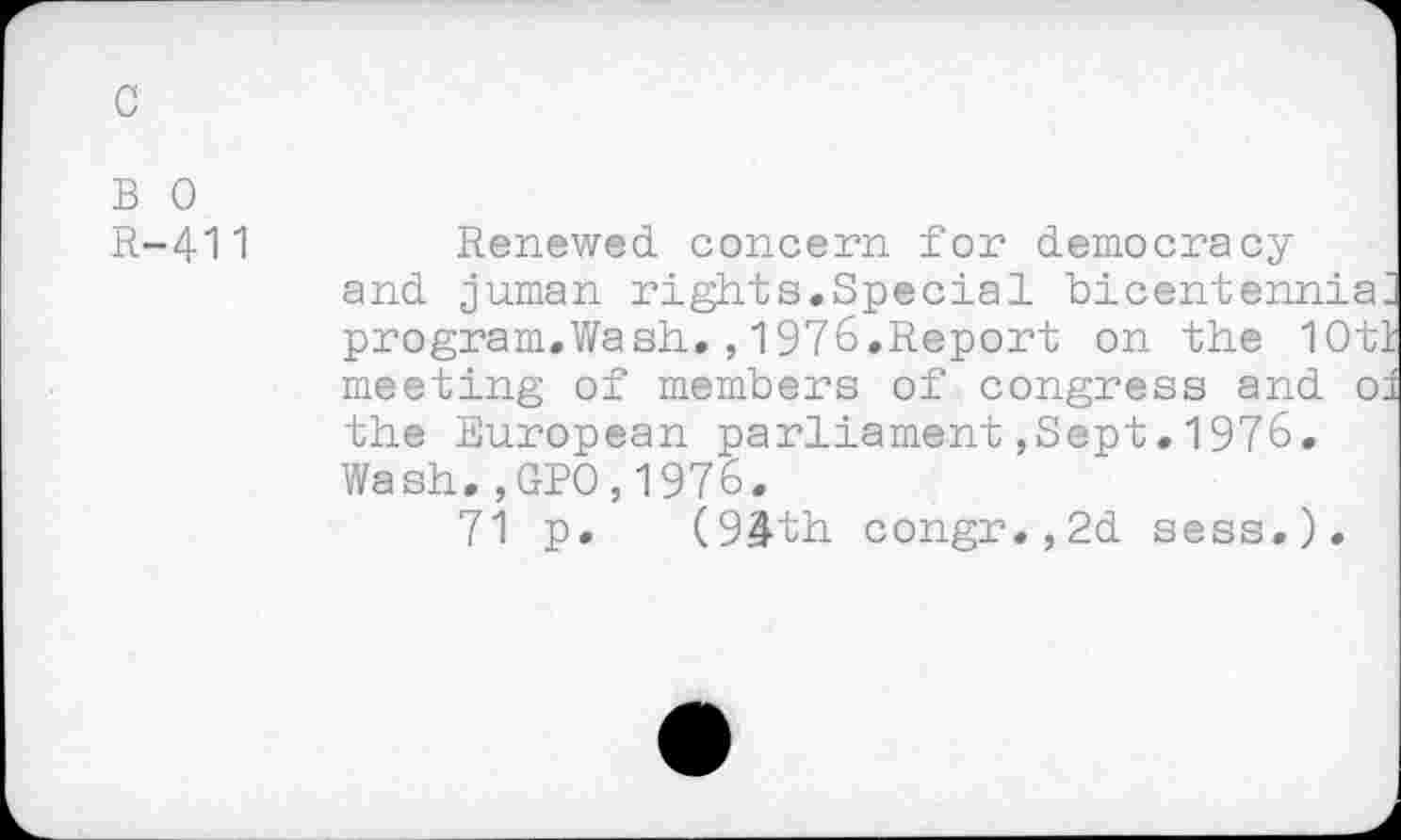 ﻿c
B 0
R-411
Renewed concern for democracy and juman rights.Special bicentennial program.Wash.,1976.Report on the 10tl meeting of members of congress and oi the European parliament,Sept.1976. Wash.,GPO,1976.
71 p. (94th congr.,2d sess.).